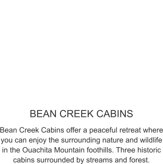 BEAN CREEK CABINS Bean Creek Cabins offer a peaceful retreat where you can enjoy the surrounding nature and wildlife in the Ouachita Mountain foothills. Three historic cabins surrounded by streams and forest.